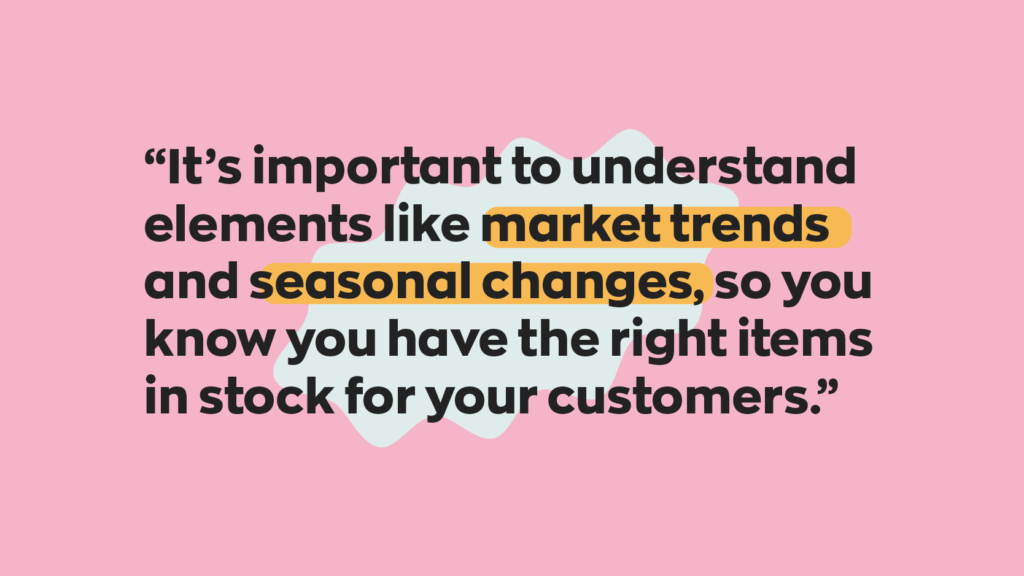It’s important to understand elements like market trends and seasonal changes, so you know you have the right items in stock for your customers.