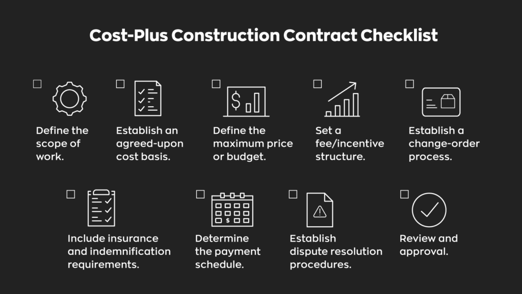 Cost-Plus Construction Contract Checklist:  - Define the scope of work.
- Establish an agreed-upon cost basis.
- Define the maximum price or budget.
- Set a fee/incentive structure.
- Establish a change-order process.
- Include insurance and indemnification requirements.
- Determine the payment schedule.
- Establish dispute resolution procedures.
- Review and approval.
